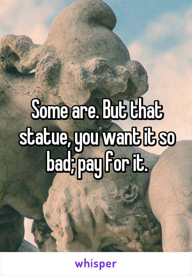 Some are. But that statue, you want it so bad; pay for it.