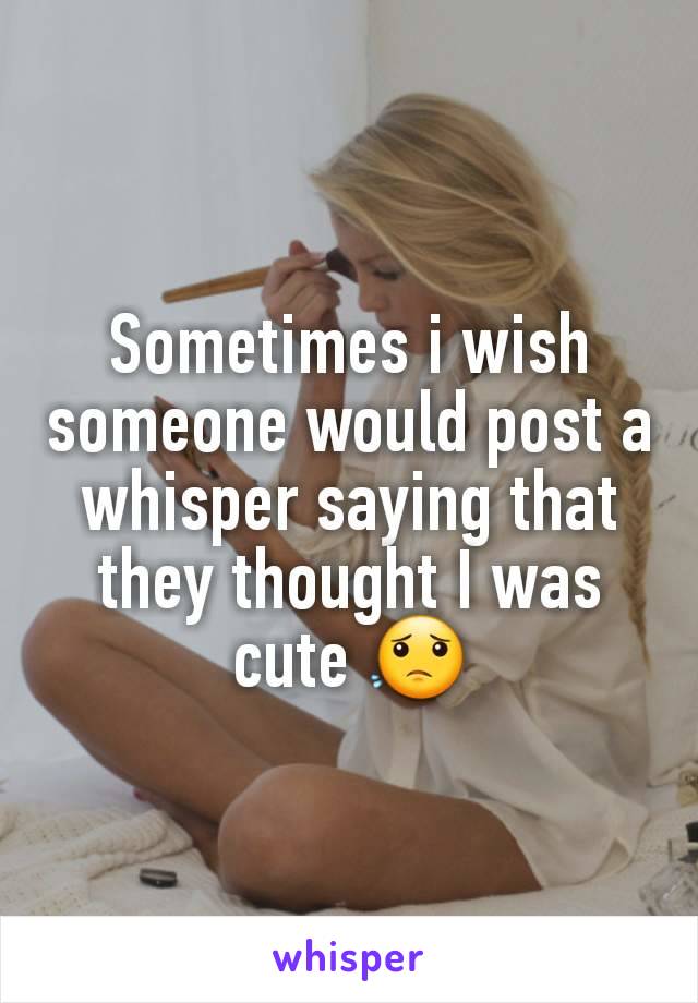 Sometimes i wish someone would post a whisper saying that they thought I was cute 😟