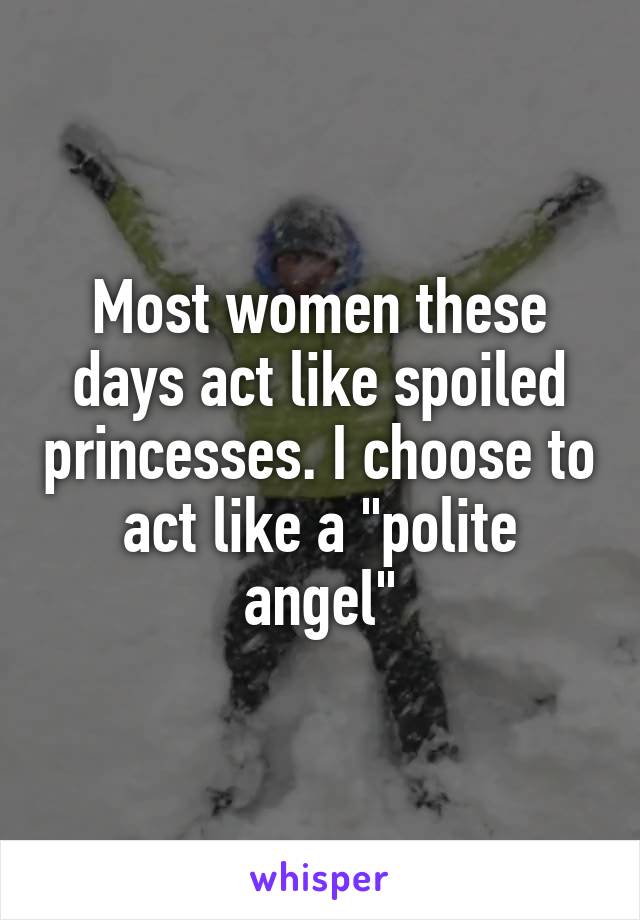 Most women these days act like spoiled princesses. I choose to act like a "polite angel"