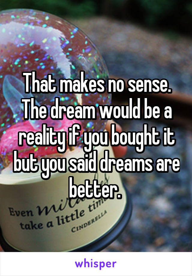 That makes no sense. The dream would be a reality if you bought it but you said dreams are better. 