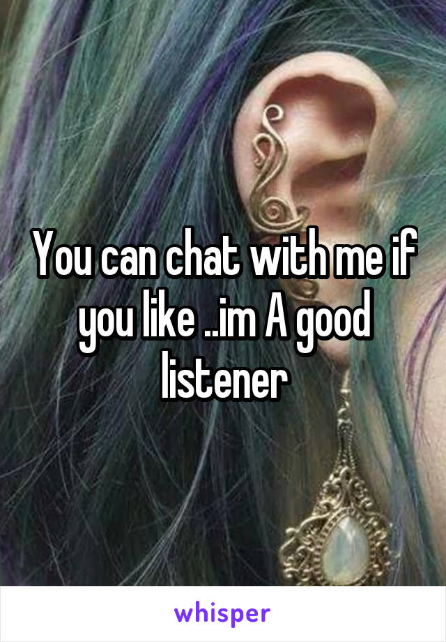 You can chat with me if you like ..im A good listener