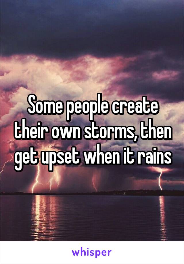 Some people create their own storms, then get upset when it rains