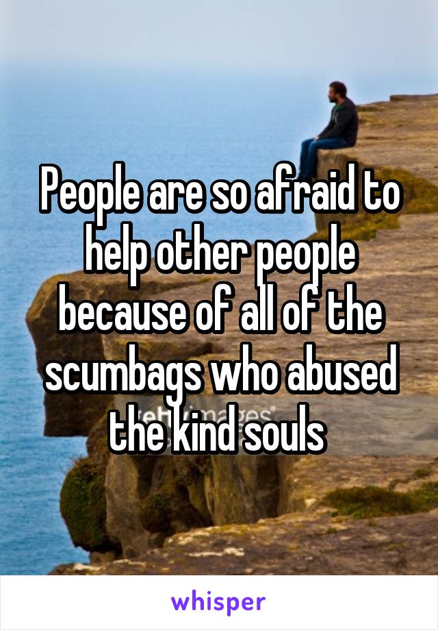 People are so afraid to help other people because of all of the scumbags who abused the kind souls 
