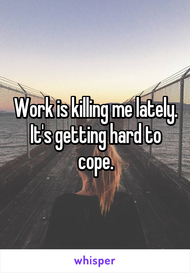 Work is killing me lately. It's getting hard to cope.