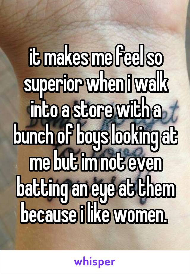 it makes me feel so superior when i walk into a store with a bunch of boys looking at me but im not even batting an eye at them because i like women. 