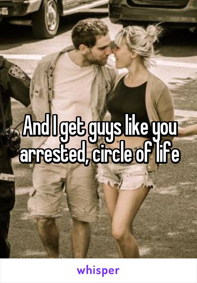 And I get guys like you arrested, circle of life