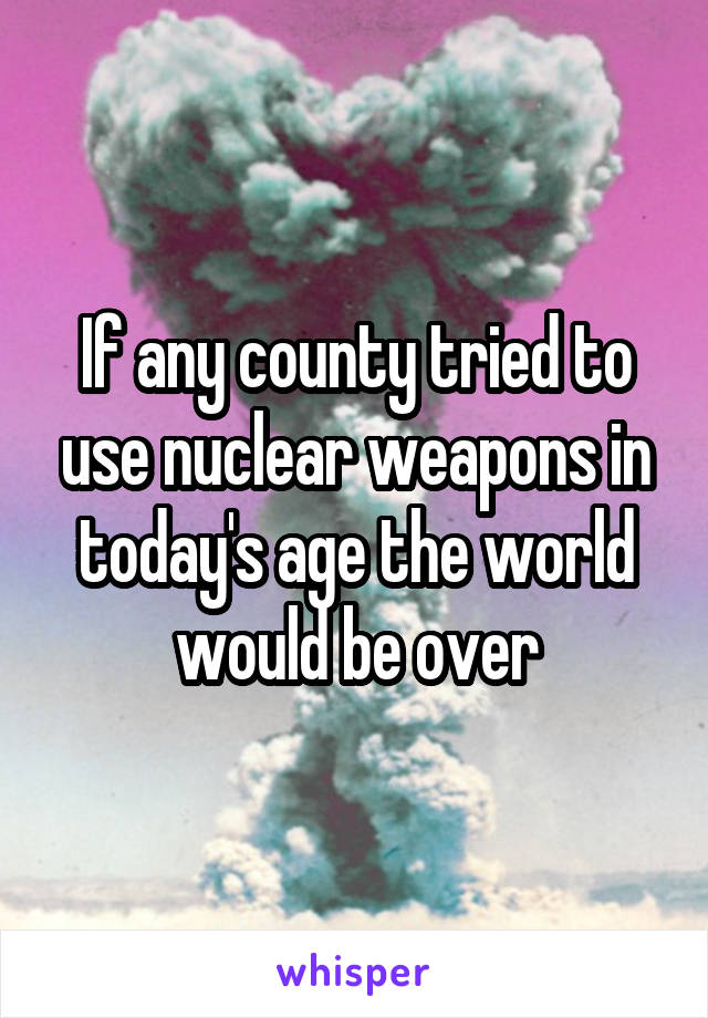 If any county tried to use nuclear weapons in today's age the world would be over