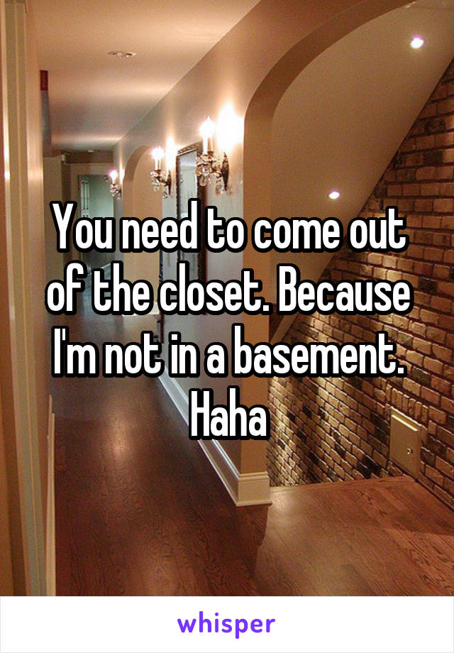 You need to come out of the closet. Because I'm not in a basement. Haha
