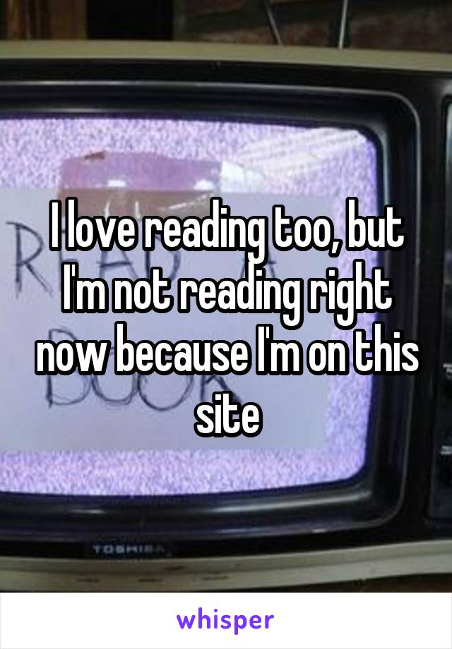 I love reading too, but I'm not reading right now because I'm on this site