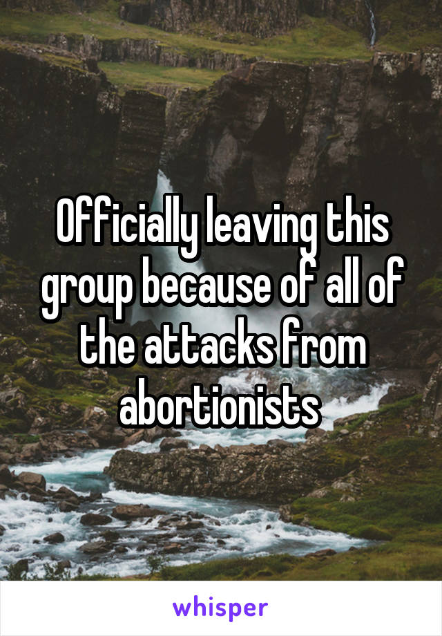 Officially leaving this group because of all of the attacks from abortionists 