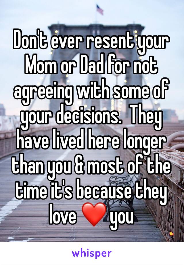 Don't ever resent your Mom or Dad for not agreeing with some of your decisions.  They have lived here longer than you & most of the time it's because they love ❤️ you