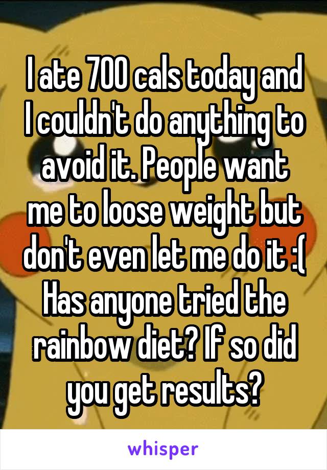 I ate 700 cals today and I couldn't do anything to avoid it. People want me to loose weight but don't even let me do it :(
Has anyone tried the rainbow diet? If so did you get results?