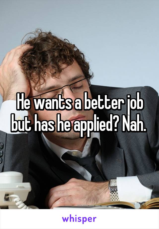 He wants a better job but has he applied? Nah. 
