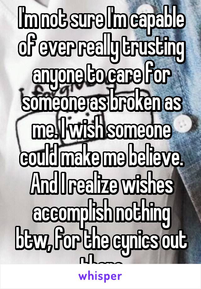 I'm not sure I'm capable of ever really trusting anyone to care for someone as broken as me. I wish someone could make me believe. And I realize wishes accomplish nothing btw, for the cynics out there