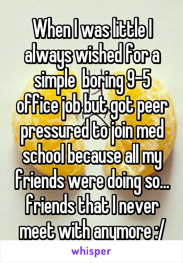 When I was little I always wished for a simple  boring 9-5 office job but got peer pressured to join med school because all my friends were doing so... friends that I never meet with anymore :/