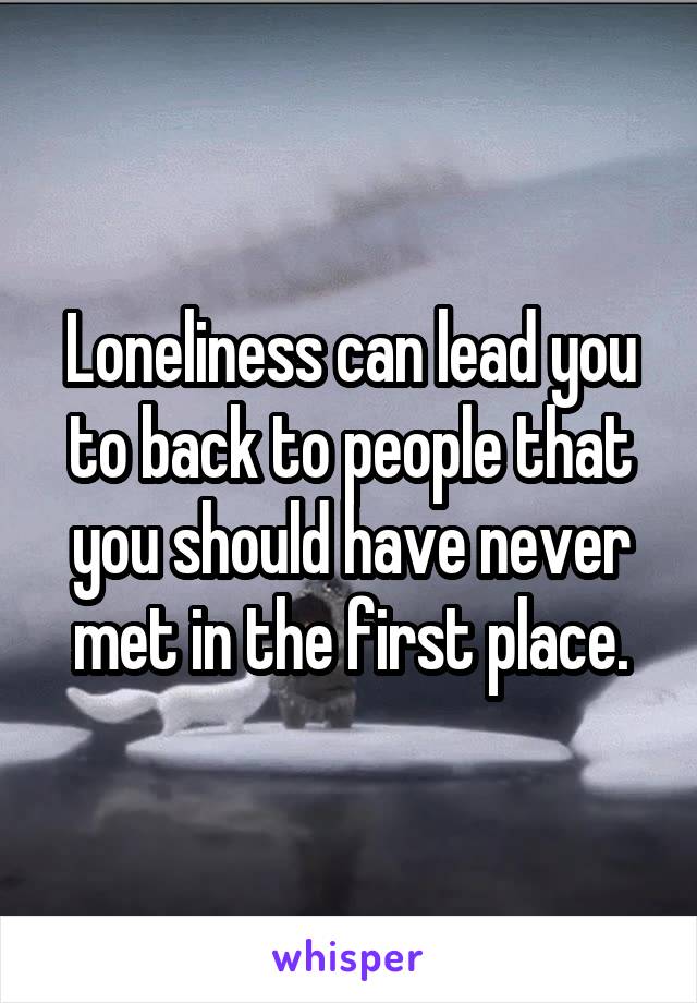Loneliness can lead you to back to people that you should have never met in the first place.