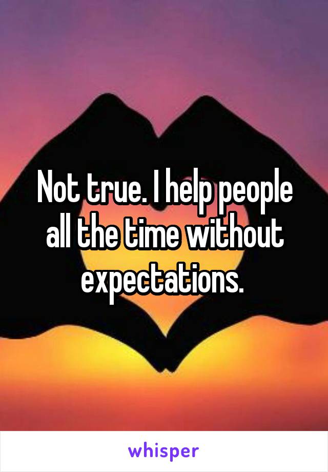 Not true. I help people all the time without expectations. 