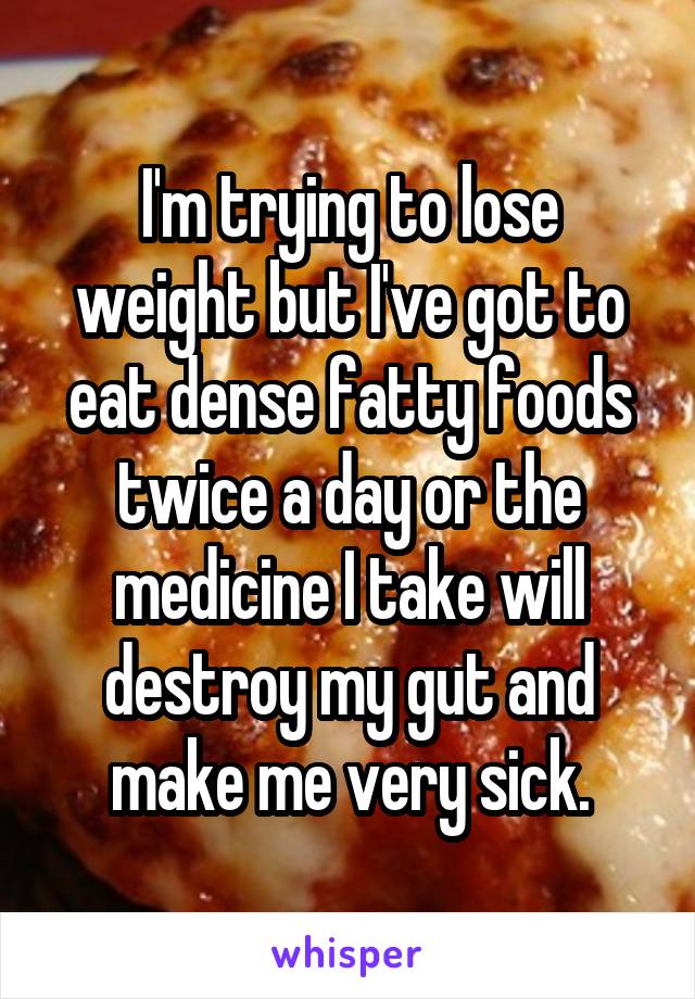 I'm trying to lose weight but I've got to eat dense fatty foods twice a day or the medicine I take will destroy my gut and make me very sick.