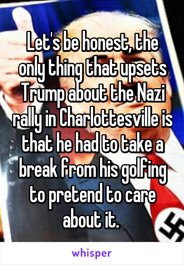 Let's be honest, the only thing that upsets Trump about the Nazi rally in Charlottesville is that he had to take a break from his golfing to pretend to care about it. 