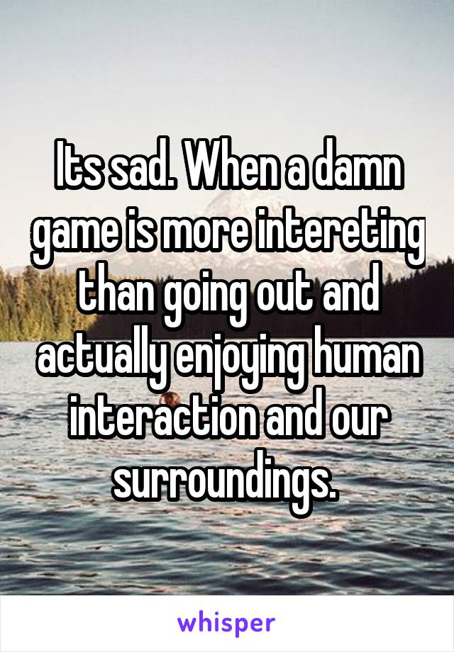 Its sad. When a damn game is more intereting than going out and actually enjoying human interaction and our surroundings. 