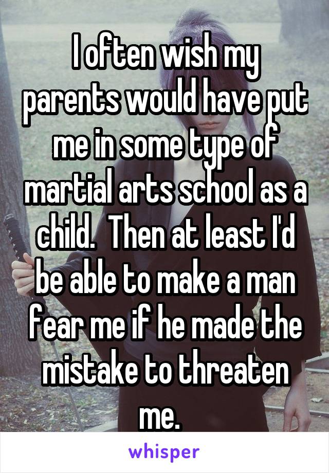 I often wish my parents would have put me in some type of martial arts school as a child.  Then at least I'd be able to make a man fear me if he made the mistake to threaten me.  