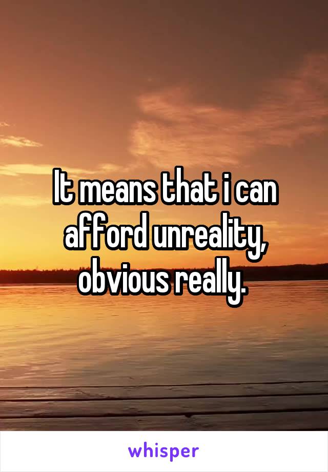 It means that i can afford unreality, obvious really. 
