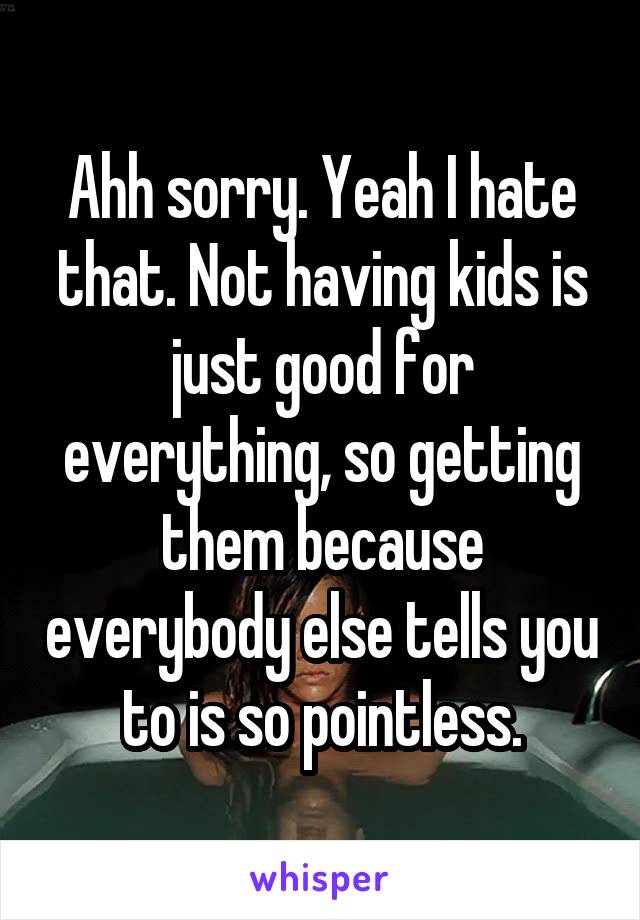 Ahh sorry. Yeah I hate that. Not having kids is just good for everything, so getting them because everybody else tells you to is so pointless.