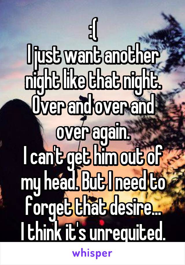 :(
I just want another night like that night.
Over and over and over again.
I can't get him out of my head. But I need to forget that desire...
I think it's unrequited.