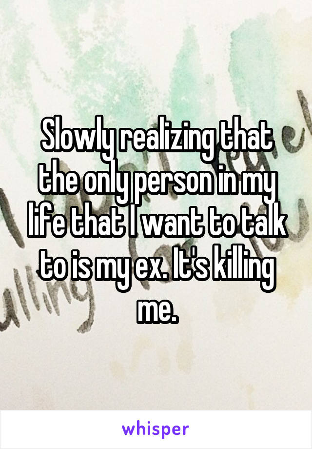Slowly realizing that the only person in my life that I want to talk to is my ex. It's killing me.