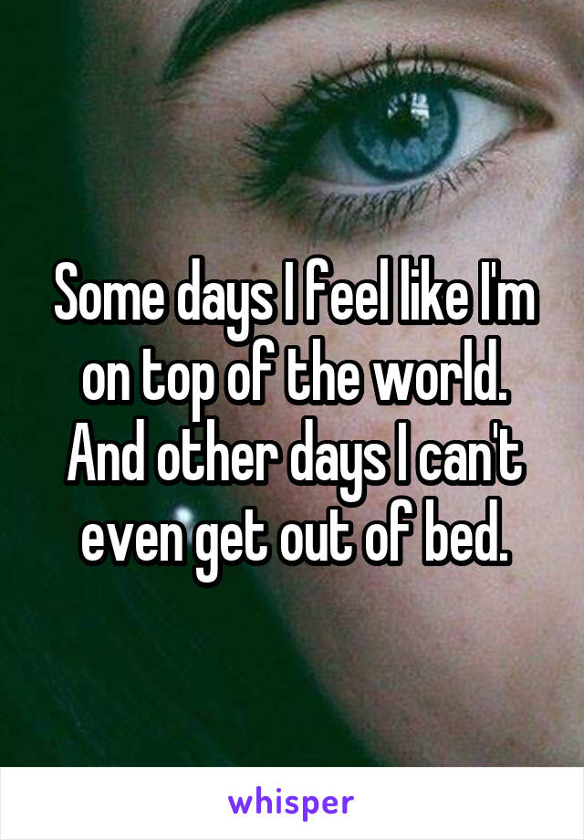 Some days I feel like I'm on top of the world. And other days I can't even get out of bed.