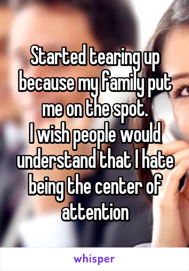 Started tearing up because my family put me on the spot.
I wish people would understand that I hate being the center of attention