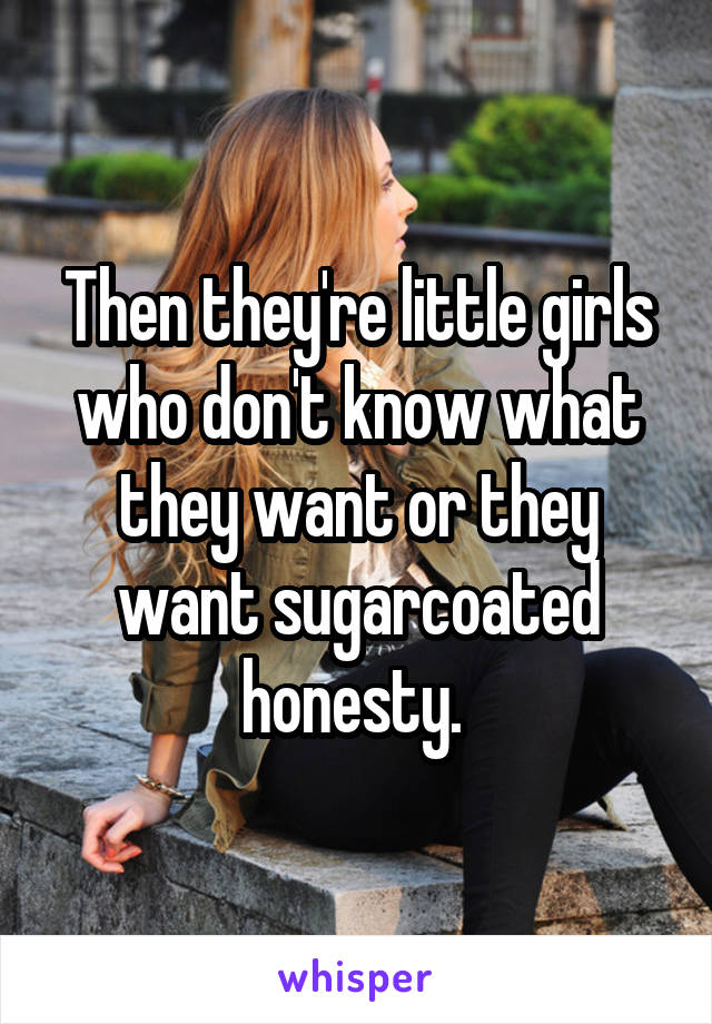 Then they're little girls who don't know what they want or they want sugarcoated honesty. 