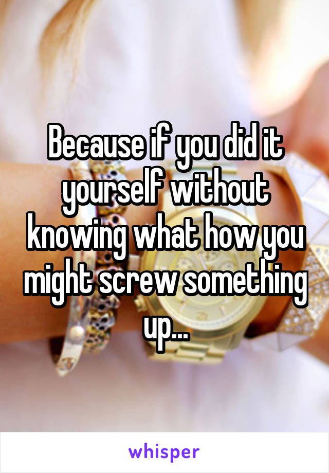 Because if you did it yourself without knowing what how you might screw something up...