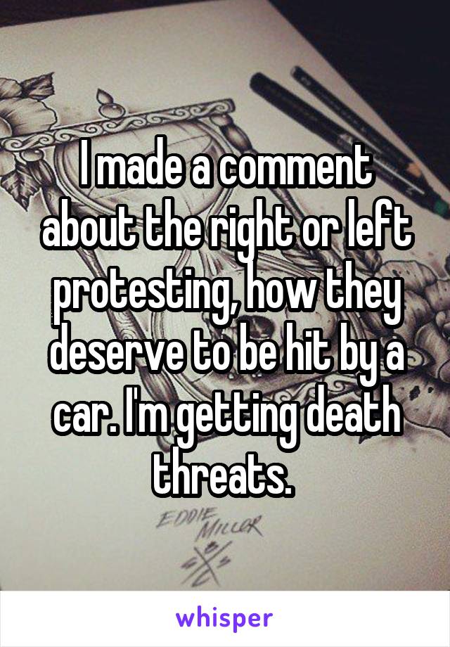 I made a comment about the right or left protesting, how they deserve to be hit by a car. I'm getting death threats. 