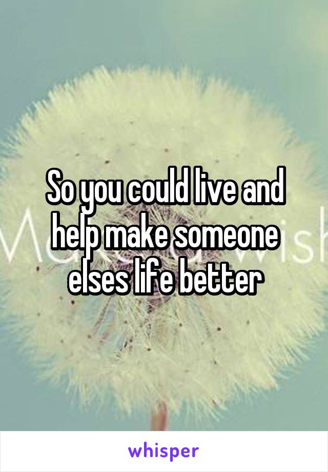 So you could live and help make someone elses life better