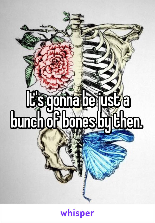 It's gonna be just a bunch of bones by then. 