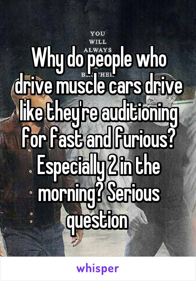 Why do people who drive muscle cars drive like they're auditioning for fast and furious? Especially 2 in the morning? Serious question 