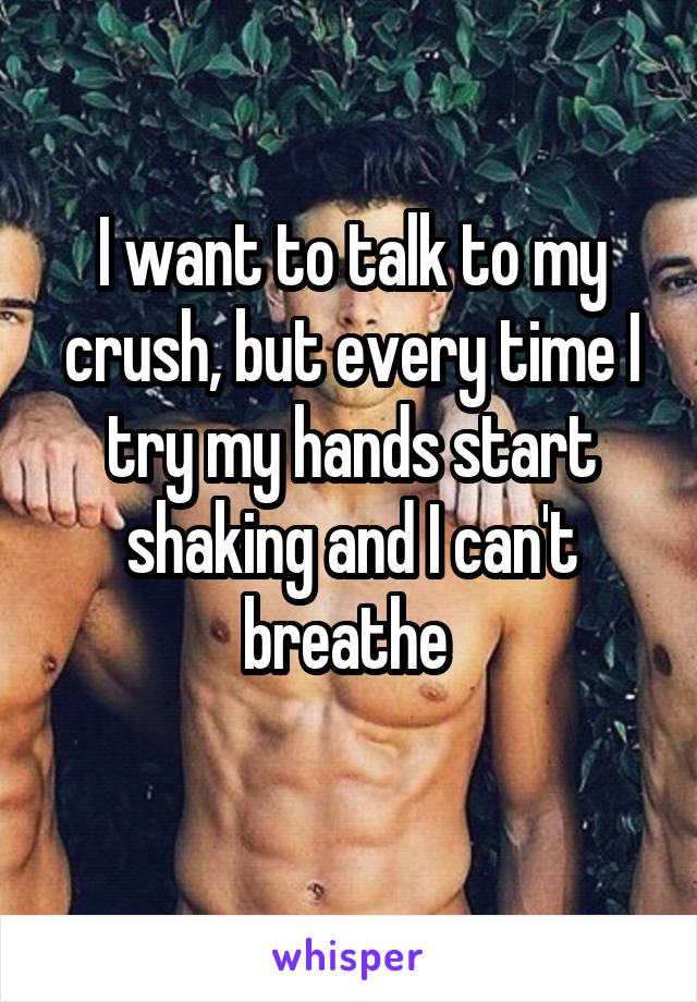 I want to talk to my crush, but every time I try my hands start shaking and I can't breathe 
