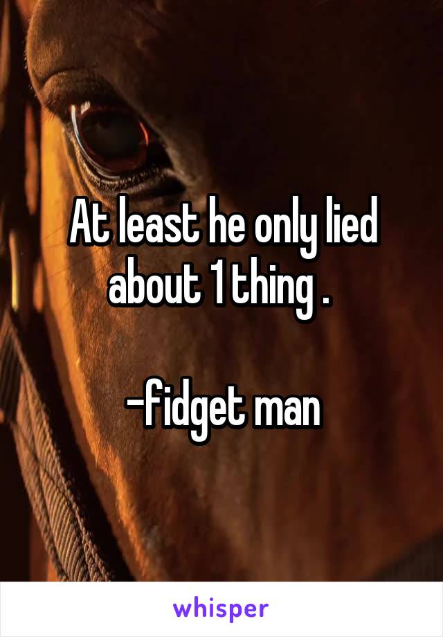 At least he only lied about 1 thing . 

-fidget man