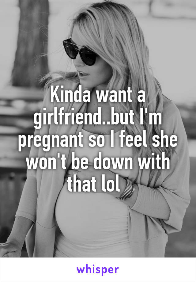 Kinda want a girlfriend..but I'm pregnant so I feel she won't be down with that lol  