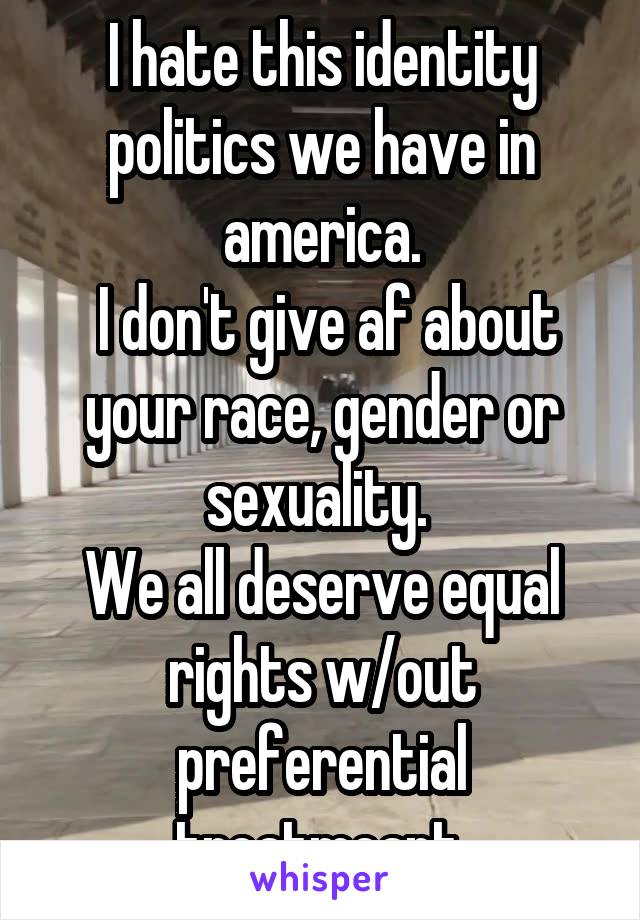 I hate this identity politics we have in america.
 I don't give af about your race, gender or sexuality. 
We all deserve equal rights w/out preferential treatmeant.