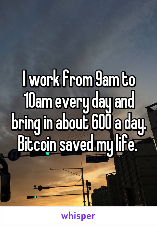 I work from 9am to 10am every day and bring in about 600 a day. Bitcoin saved my life. 