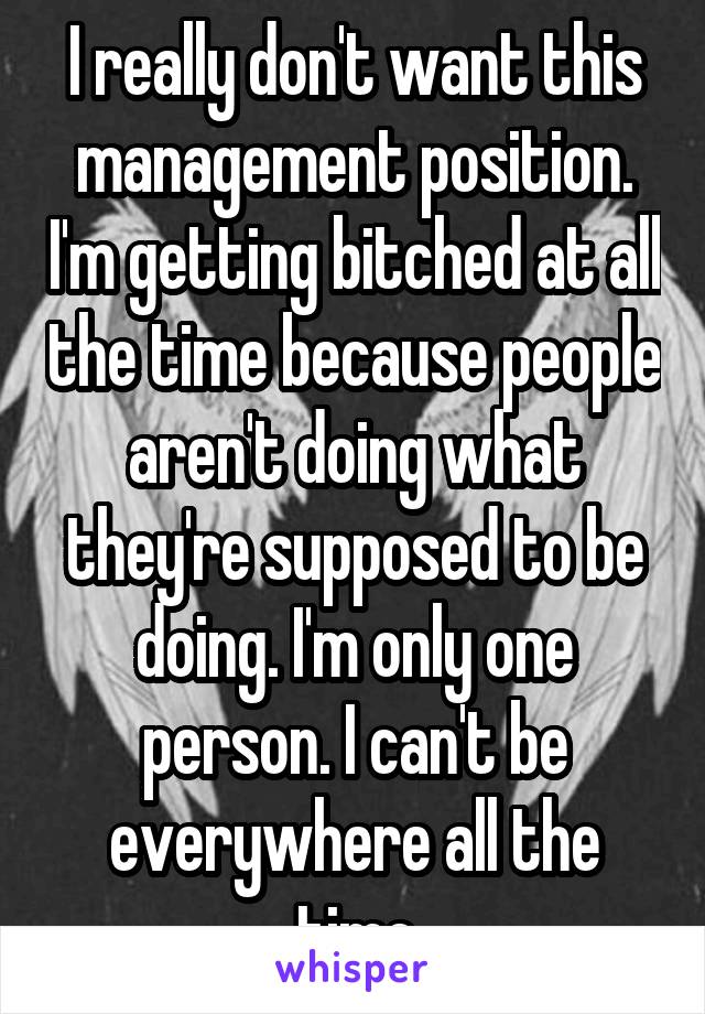 I really don't want this management position. I'm getting bitched at all the time because people aren't doing what they're supposed to be doing. I'm only one person. I can't be everywhere all the time