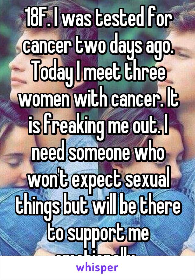 18F. I was tested for cancer two days ago. Today I meet three women with cancer. It is freaking me out. I need someone who won't expect sexual things but will be there to support me emotionally. 