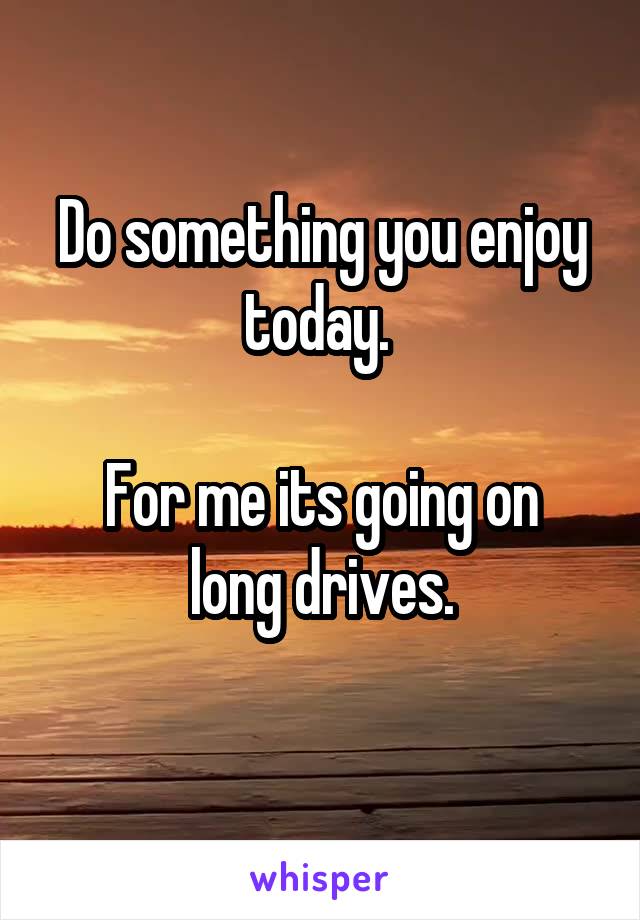 Do something you enjoy today. 

For me its going on long drives.
