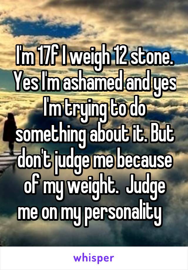 I'm 17f I weigh 12 stone. Yes I'm ashamed and yes I'm trying to do something about it. But don't judge me because of my weight.  Judge me on my personality   