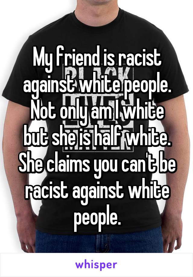 My friend is racist against white people.
Not only am I white but she is half white.
She claims you can't be racist against white people.