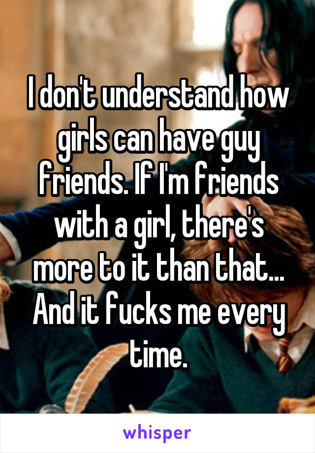 I don't understand how girls can have guy friends. If I'm friends with a girl, there's more to it than that... And it fucks me every time.