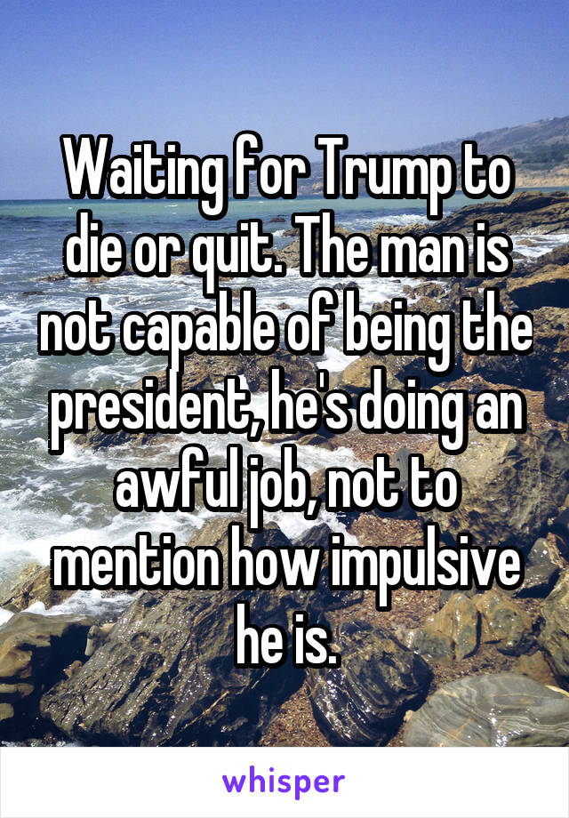 Waiting for Trump to die or quit. The man is not capable of being the president, he's doing an awful job, not to mention how impulsive he is.