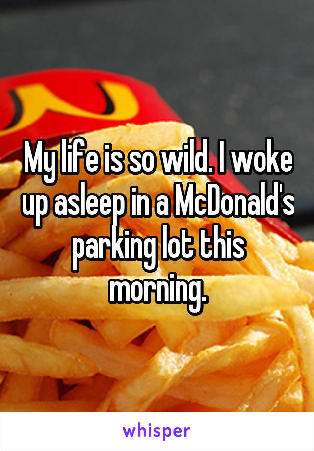 My life is so wild. I woke up asleep in a McDonald's parking lot this morning.